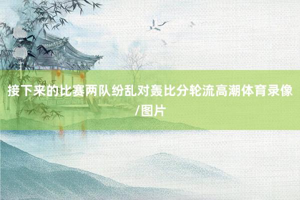 接下来的比赛两队纷乱对轰比分轮流高潮体育录像/图片
