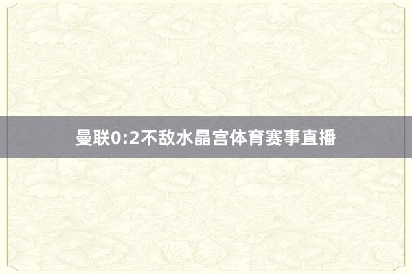 曼联0:2不敌水晶宫体育赛事直播