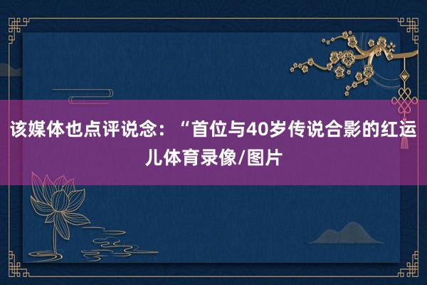 该媒体也点评说念：“首位与40岁传说合影的红运儿体育录像/图片
