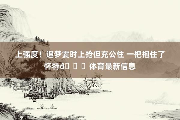 上强度！追梦霎时上抢但充公住 一把抱住了怀特😂体育最新信息
