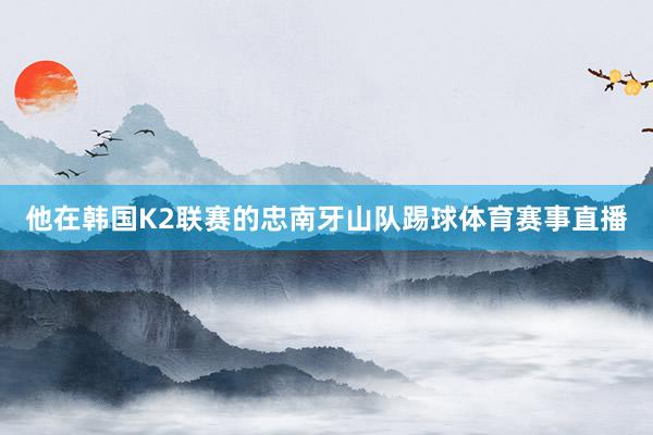 他在韩国K2联赛的忠南牙山队踢球体育赛事直播