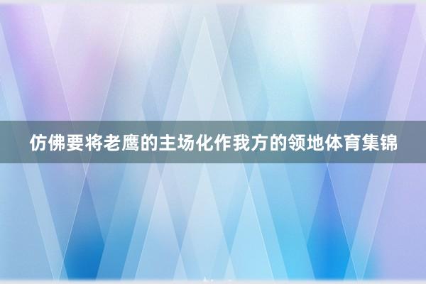 仿佛要将老鹰的主场化作我方的领地体育集锦