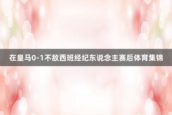 在皇马0-1不敌西班经纪东说念主赛后体育集锦