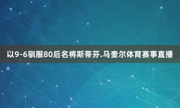 以9-6驯服80后名将斯蒂芬.马奎尔体育赛事直播