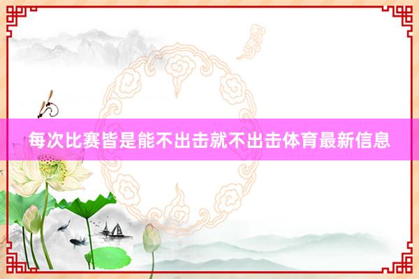 每次比赛皆是能不出击就不出击体育最新信息