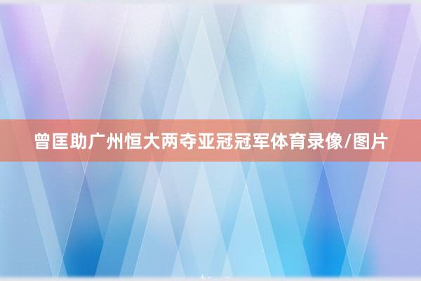 曾匡助广州恒大两夺亚冠冠军体育录像/图片
