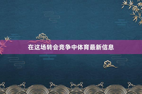 在这场转会竞争中体育最新信息