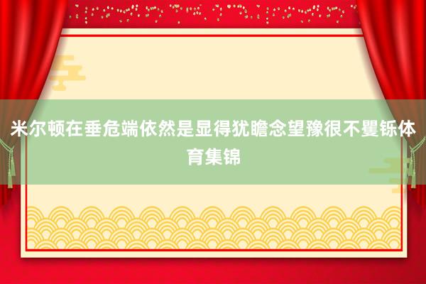 米尔顿在垂危端依然是显得犹瞻念望豫很不矍铄体育集锦