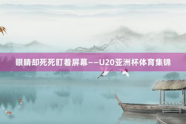 眼睛却死死盯着屏幕——U20亚洲杯体育集锦