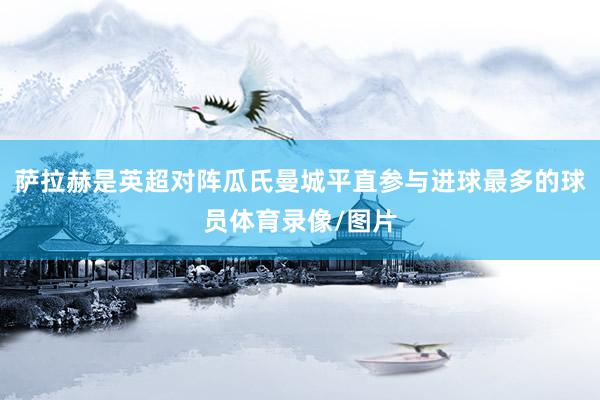 萨拉赫是英超对阵瓜氏曼城平直参与进球最多的球员体育录像/图片
