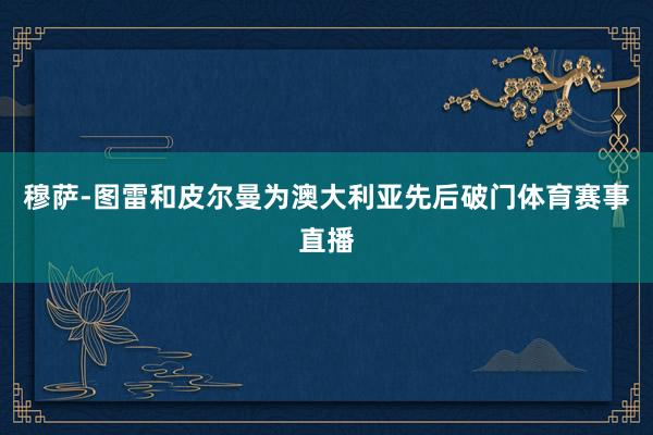 穆萨-图雷和皮尔曼为澳大利亚先后破门体育赛事直播