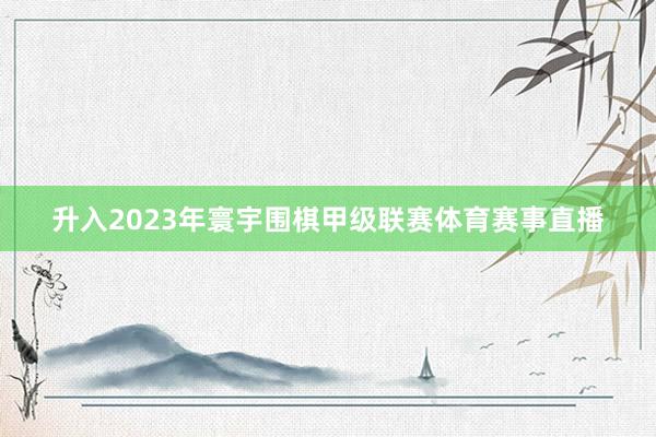升入2023年寰宇围棋甲级联赛体育赛事直播