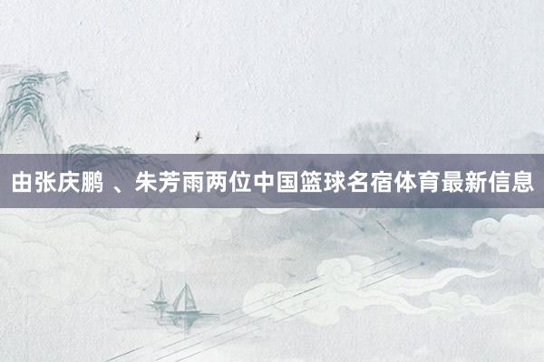 由张庆鹏 、朱芳雨两位中国篮球名宿体育最新信息