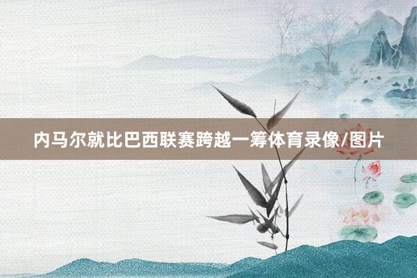 内马尔就比巴西联赛跨越一筹体育录像/图片