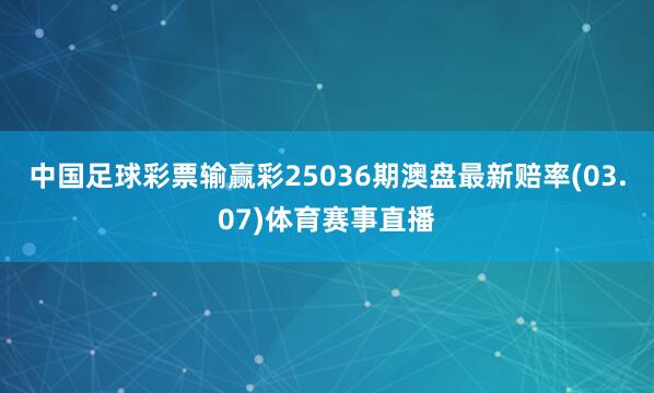 中国足球彩票输赢彩25036期澳盘最新赔率(03.07)体育赛事直播