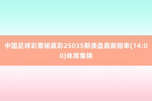 中国足球彩票输赢彩25035期澳盘最新赔率(14:00)体育集锦