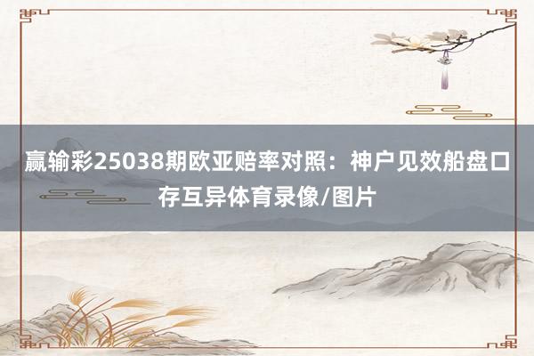 赢输彩25038期欧亚赔率对照:神户见效船盘口存互异体育录像/图片