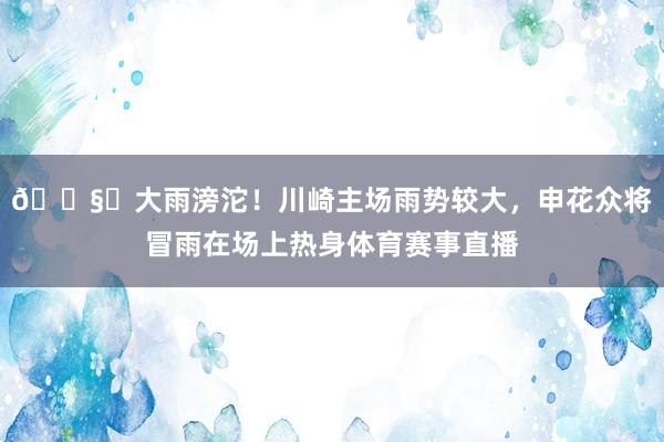 🌧️大雨滂沱！川崎主场雨势较大，申花众将冒雨在场上热身体育赛事直播