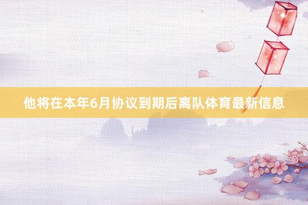 他将在本年6月协议到期后离队体育最新信息