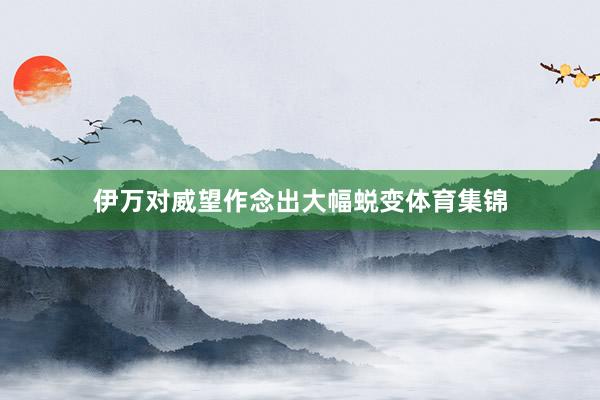 伊万对威望作念出大幅蜕变体育集锦
