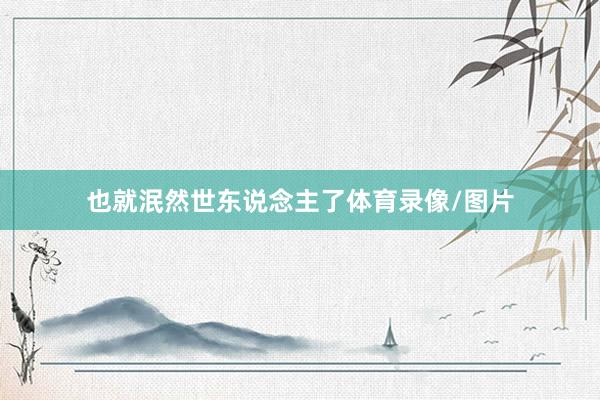 也就泯然世东说念主了体育录像/图片
