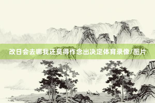 改日会去哪我还莫得作念出决定体育录像/图片