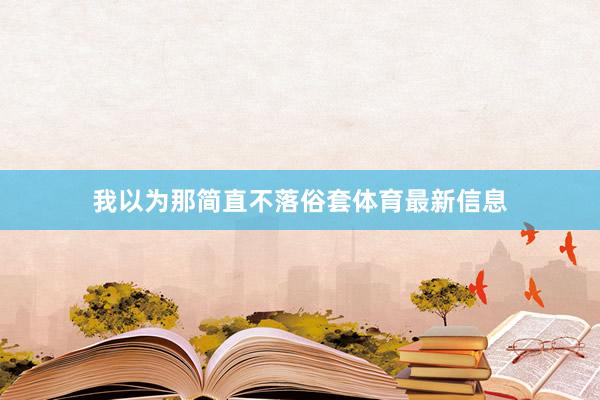 我以为那简直不落俗套体育最新信息