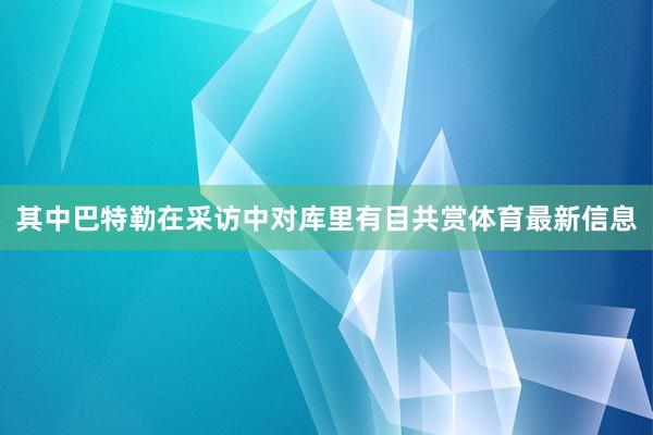 其中巴特勒在采访中对库里有目共赏体育最新信息