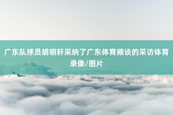 广东队球员胡明轩采纳了广东体育频谈的采访体育录像/图片