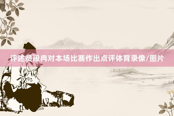 评述员段冉对本场比赛作出点评体育录像/图片