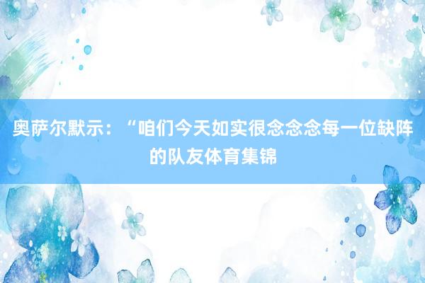 奥萨尔默示：“咱们今天如实很念念念每一位缺阵的队友体育集锦