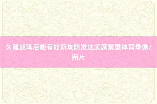 久疏战阵后能有如斯攻防发达实属繁重体育录像/图片