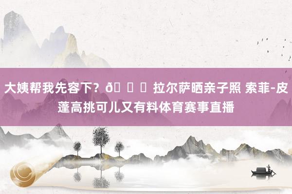 大姨帮我先容下？😍拉尔萨晒亲子照 索菲-皮蓬高挑可儿又有料体育赛事直播