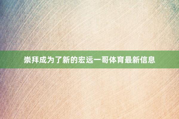 崇拜成为了新的宏远一哥体育最新信息