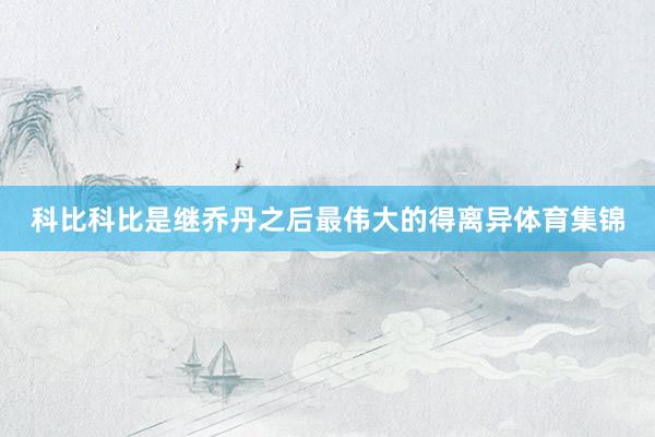 科比科比是继乔丹之后最伟大的得离异体育集锦