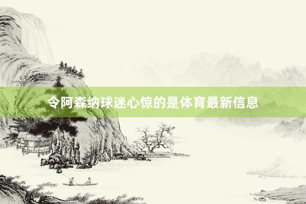 令阿森纳球迷心惊的是体育最新信息