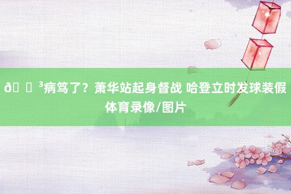 😳病笃了？萧华站起身督战 哈登立时发球装假体育录像/图片
