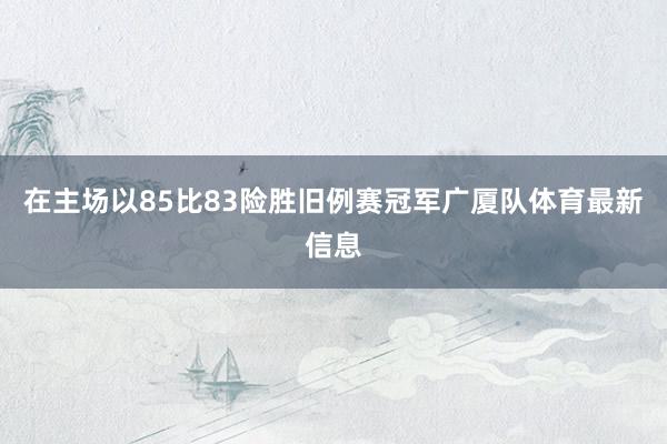 在主场以85比83险胜旧例赛冠军广厦队体育最新信息
