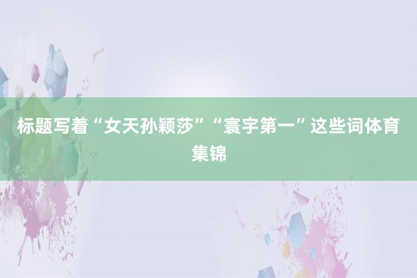 标题写着“女天孙颖莎”“寰宇第一”这些词体育集锦