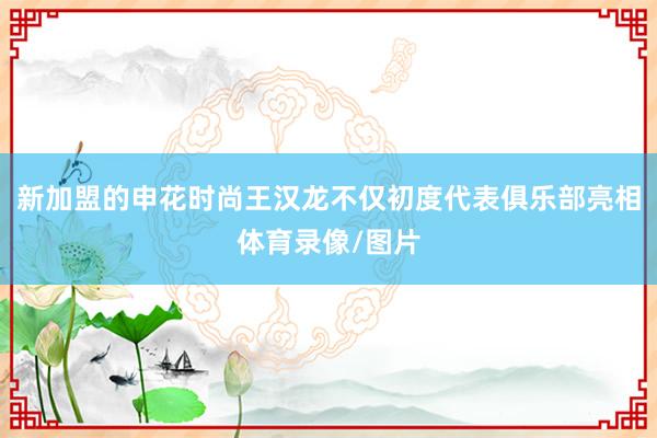 新加盟的申花时尚王汉龙不仅初度代表俱乐部亮相体育录像/图片