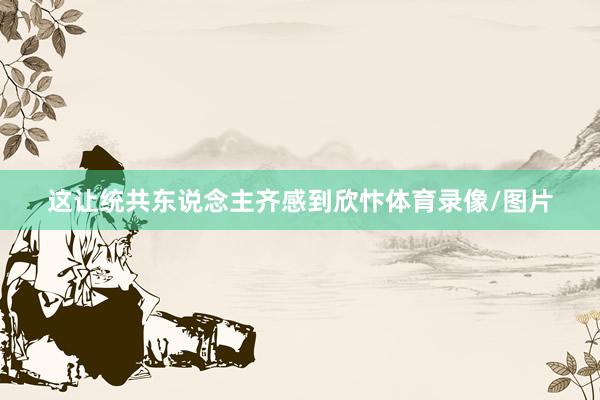 这让统共东说念主齐感到欣忭体育录像/图片