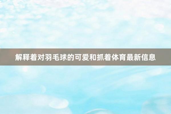 解释着对羽毛球的可爱和抓着体育最新信息