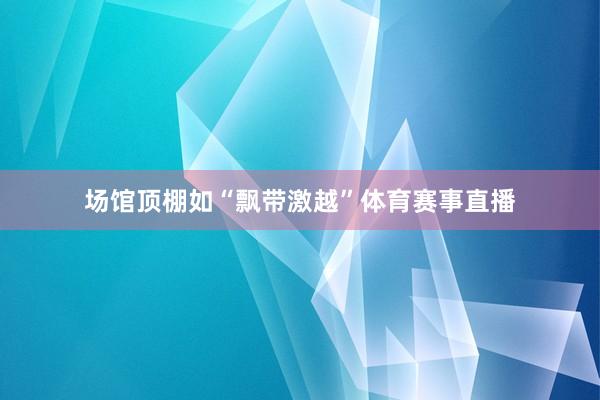 场馆顶棚如“飘带激越”体育赛事直播