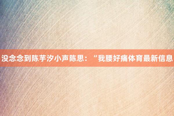 没念念到陈芋汐小声陈思：“我腰好痛体育最新信息