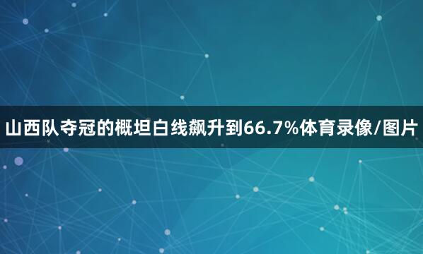 山西队夺冠的概坦白线飙升到66.7%体育录像/图片