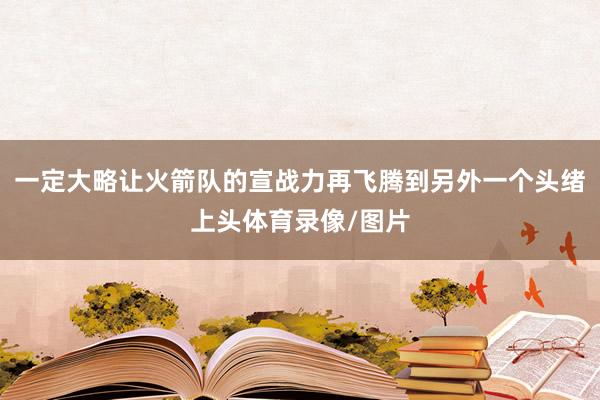 一定大略让火箭队的宣战力再飞腾到另外一个头绪上头体育录像/图片