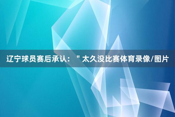 辽宁球员赛后承认：＂太久没比赛体育录像/图片
