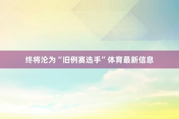 终将沦为“旧例赛选手”体育最新信息