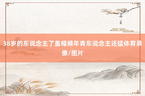 38岁的东说念主了盖帽频年青东说念主还猛体育录像/图片