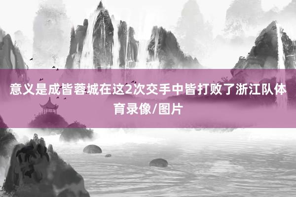 意义是成皆蓉城在这2次交手中皆打败了浙江队体育录像/图片